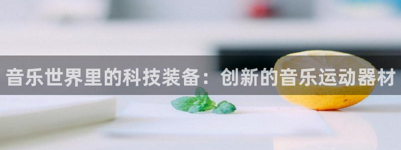 九游体育官方正版app官网：音乐世界里的科技装备：创新的音乐